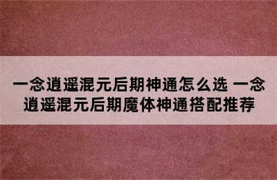 一念逍遥混元后期神通怎么选 一念逍遥混元后期魔体神通搭配推荐